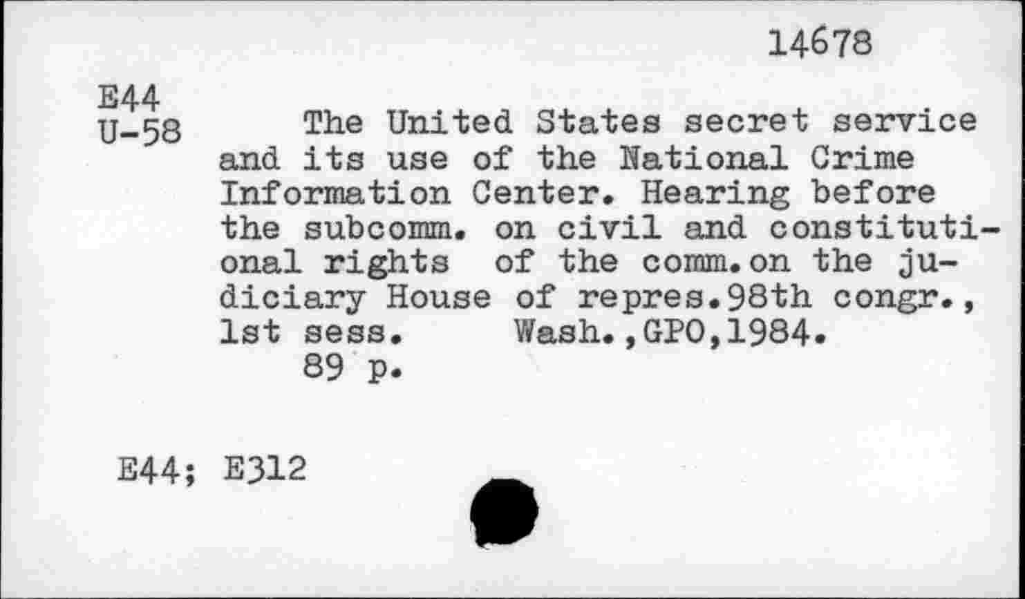 ﻿14678
E44 U-58
The United States secret service and its use of the National Crime Information Center. Hearing before the subcomm, on civil and constitutional rights of the comm.on the judiciary House of repres.98th congr., 1st sess. Wash.,GPO,1984.
89 P.
E44; E312